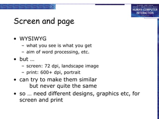 Screen and page
• WYSIWYG
– what you see is what you get
– aim of word processing, etc.

• but …
– screen: 72 dpi, landscape image
– print: 600+ dpi, portrait

• can try to make them similar
but never quite the same
• so … need different designs, graphics etc, for
screen and print

 
