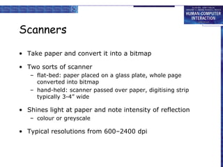 Scanners
• Take paper and convert it into a bitmap
• Two sorts of scanner
– flat-bed: paper placed on a glass plate, whole page
converted into bitmap
– hand-held: scanner passed over paper, digitising strip
typically 3-4” wide

• Shines light at paper and note intensity of reflection
– colour or greyscale

• Typical resolutions from 600–2400 dpi

 