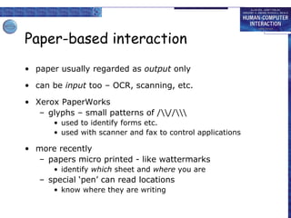 Paper-based interaction
• paper usually regarded as output only
• can be input too – OCR, scanning, etc.
• Xerox PaperWorks
– glyphs – small patterns of ///
• used to identify forms etc.
• used with scanner and fax to control applications

• more recently
– papers micro printed - like wattermarks
• identify which sheet and where you are

– special ‘pen’ can read locations
• know where they are writing

 