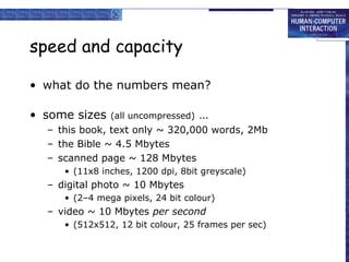 speed and capacity
• what do the numbers mean?
• some sizes

(all uncompressed)

…

– this book, text only ~ 320,000 words, 2Mb
– the Bible ~ 4.5 Mbytes
– scanned page ~ 128 Mbytes
• (11x8 inches, 1200 dpi, 8bit greyscale)

– digital photo ~ 10 Mbytes
• (2–4 mega pixels, 24 bit colour)

– video ~ 10 Mbytes per second
• (512x512, 12 bit colour, 25 frames per sec)

 
