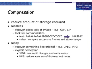 Compression
• reduce amount of storage required
• lossless
– recover exact text or image – e.g. GIF, ZIP
– look for commonalities:
• text: AAAAAAAAAABBBBBCCCCCCCC
10A5B8C
• video: compare successive frames and store change

• lossy
– recover something like original – e.g. JPEG, MP3
– exploit perception
• JPEG: lose rapid changes and some colour
• MP3: reduce accuracy of drowned out notes

 
