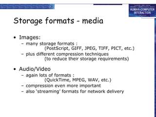 Storage formats - media
• Images:
– many storage formats :
(PostScript, GIFF, JPEG, TIFF, PICT, etc.)
– plus different compression techniques
(to reduce their storage requirements)

• Audio/Video
– again lots of formats :
(QuickTime, MPEG, WAV, etc.)
– compression even more important
– also ‘streaming’ formats for network delivery

 
