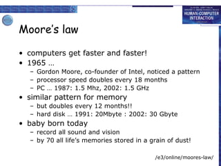 Moore’s law
• computers get faster and faster!
• 1965 …
– Gordon Moore, co-founder of Intel, noticed a pattern
– processor speed doubles every 18 months
– PC … 1987: 1.5 Mhz, 2002: 1.5 GHz

• similar pattern for memory
– but doubles every 12 months!!
– hard disk … 1991: 20Mbyte : 2002: 30 Gbyte

• baby born today
– record all sound and vision
– by 70 all life’s memories stored in a grain of dust!
/e3/online/moores-law/

 