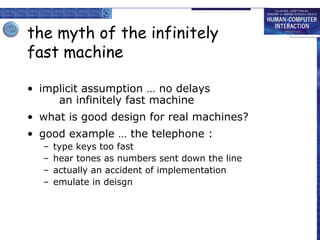 the myth of the infinitely
fast machine
• implicit assumption … no delays
an infinitely fast machine
• what is good design for real machines?
• good example … the telephone :
–
–
–
–

type keys too fast
hear tones as numbers sent down the line
actually an accident of implementation
emulate in deisgn

 