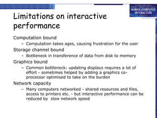 Limitations on interactive
performance
Computation bound
– Computation takes ages, causing frustration for the user

Storage channel bound
– Bottleneck in transference of data from disk to memory

Graphics bound
– Common bottleneck: updating displays requires a lot of
effort - sometimes helped by adding a graphics coprocessor optimised to take on the burden

Network capacity
– Many computers networked - shared resources and files,
access to printers etc. - but interactive performance can be
reduced by slow network speed

 