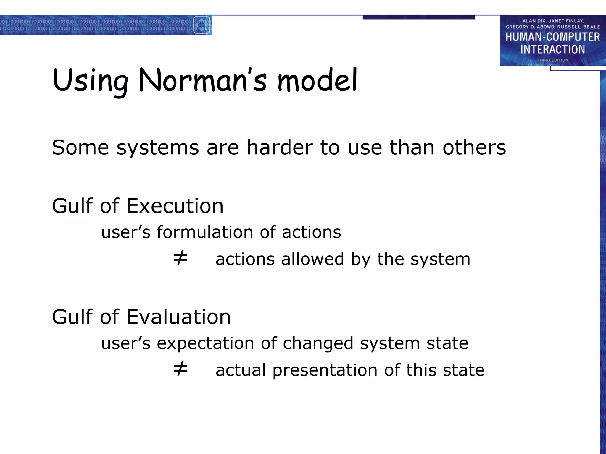 Using Norman’s model

Some systems are harder to use than others

Gulf of Execution
    user’s formulation of actions
            ≠    actions allowed by the system


Gulf of Evaluation
    user’s expectation of changed system state
            ≠    actual presentation of this state
 