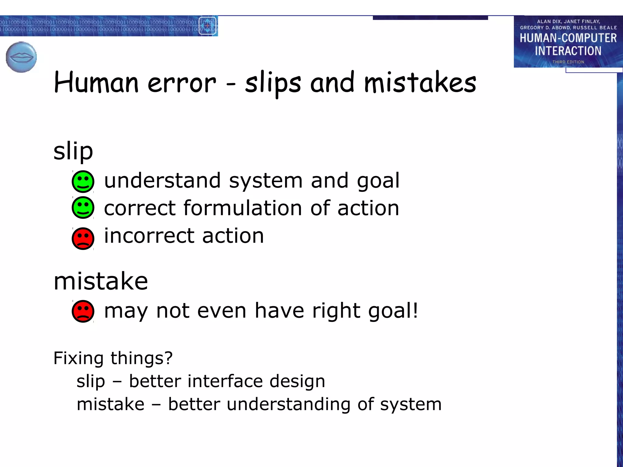 Human error - slips and mistakes

slip
       understand system and goal
       correct formulation of action
       incorrect action

mistake
       may not even have right goal!

Fixing things?
   slip – better interface design
   mistake – better understanding of system
 