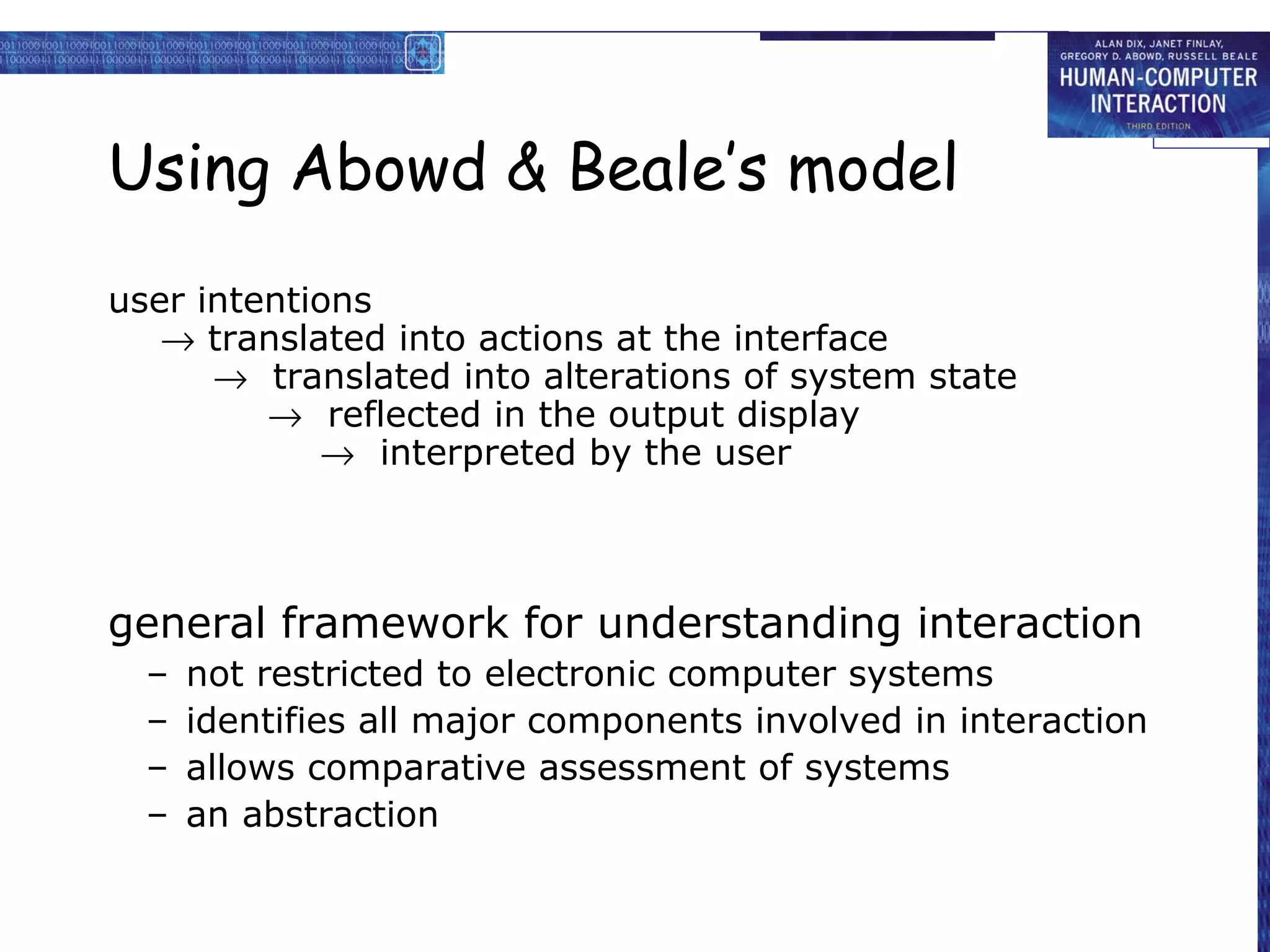 Using Abowd & Beale’s model
user intentions
   → translated into actions at the interface
      → translated into alterations of system state
         → reflected in the output display
            → interpreted by the user



general framework for understanding interaction
  –   not restricted to electronic computer systems
  –   identifies all major components involved in interaction
  –   allows comparative assessment of systems
  –   an abstraction
 