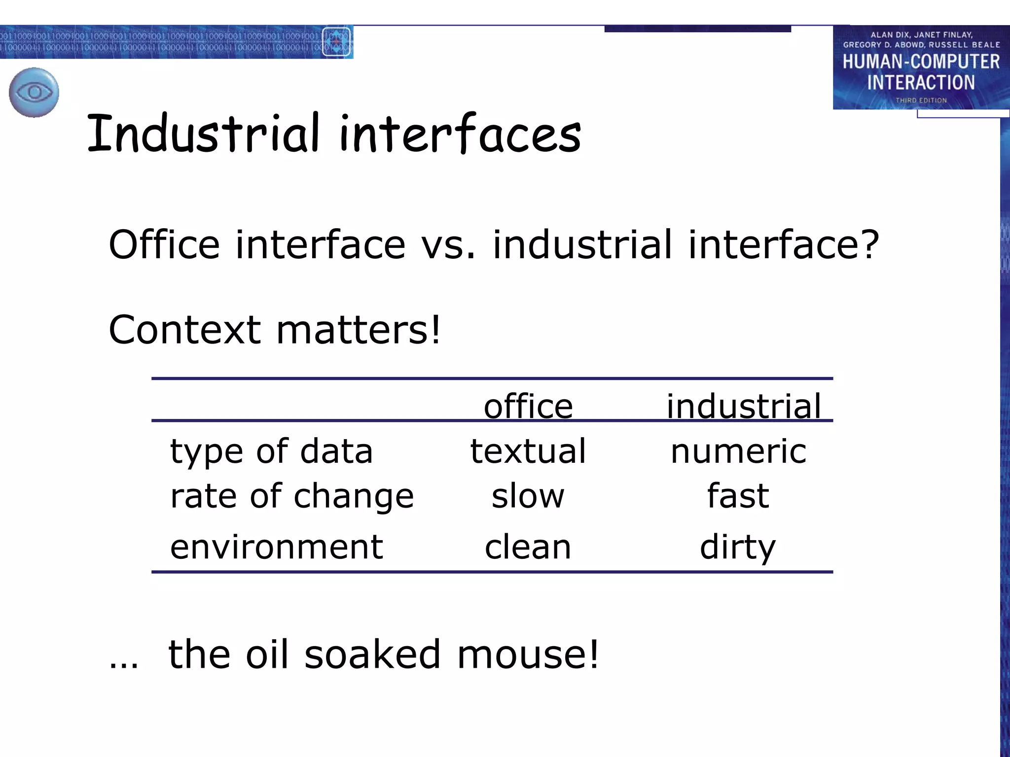 Industrial interfaces

Office interface vs. industrial interface?

Context matters!
                     office   industrial
   type of data     textual   numeric
   rate of change    slow       fast
   environment      clean       dirty


… the oil soaked mouse!
 