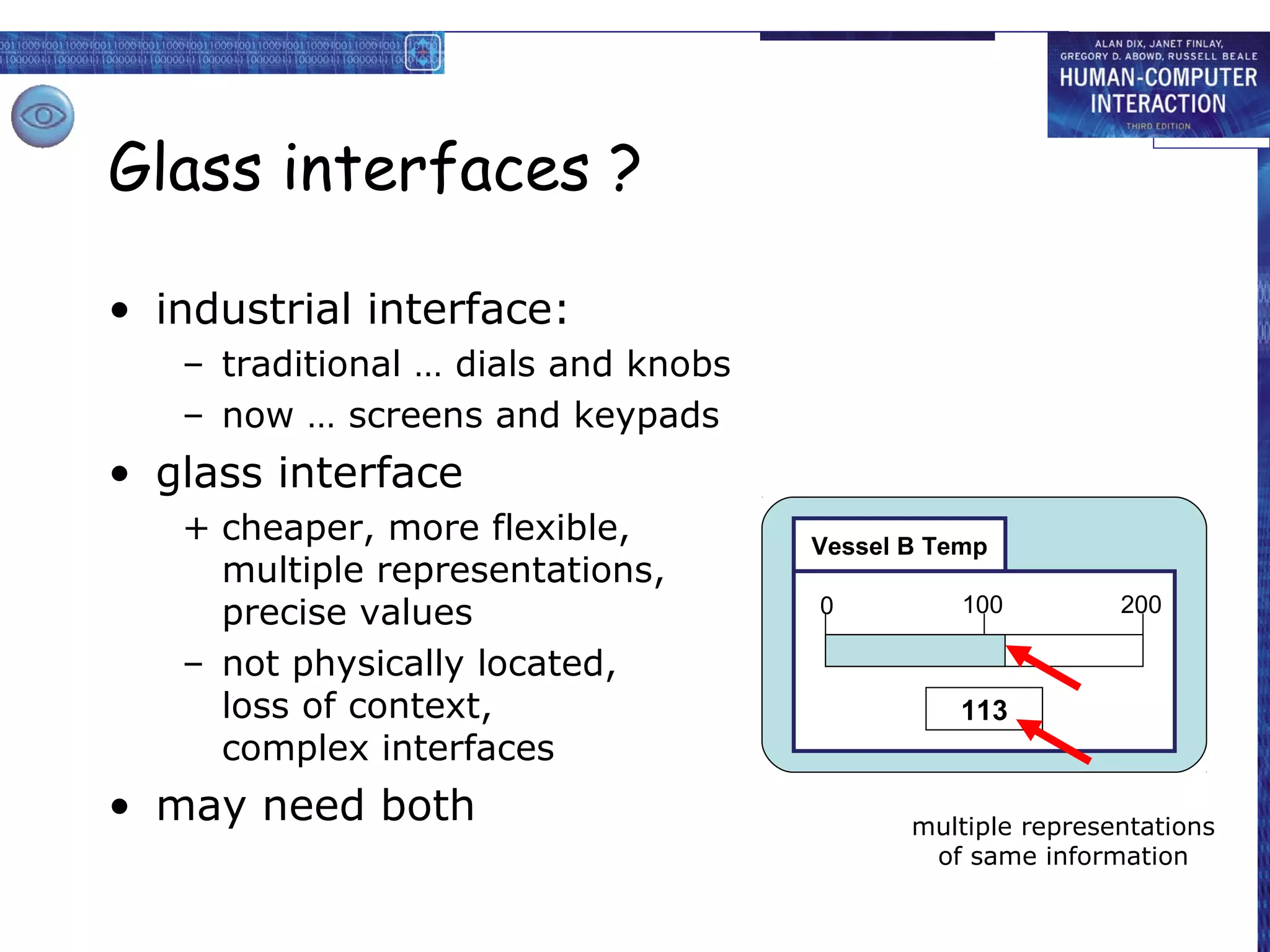 Glass interfaces ?

• industrial interface:
   – traditional … dials and knobs
   – now … screens and keypads
• glass interface
   + cheaper, more flexible,         Vessel B Temp
     multiple representations,
     precise values                  0          100         200

   – not physically located,
     loss of context,                           113
     complex interfaces
• may need both                             multiple representations
                                             of same information
 