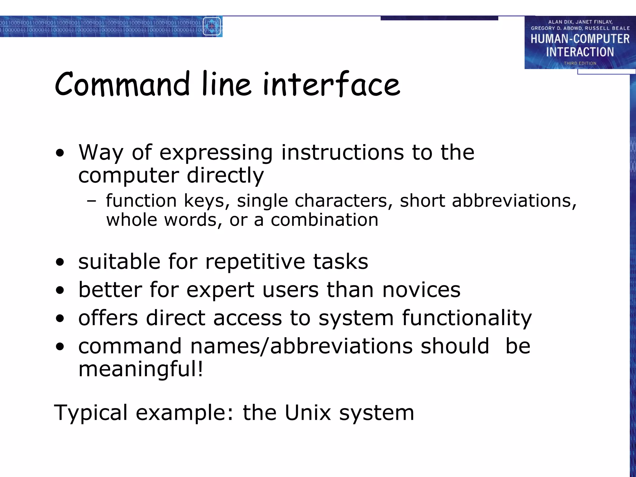 Command line interface

• Way of expressing instructions to the
  computer directly
    – function keys, single characters, short abbreviations,
      whole words, or a combination

•   suitable for repetitive tasks
•   better for expert users than novices
•   offers direct access to system functionality
•   command names/abbreviations should be
    meaningful!

Typical example: the Unix system
 