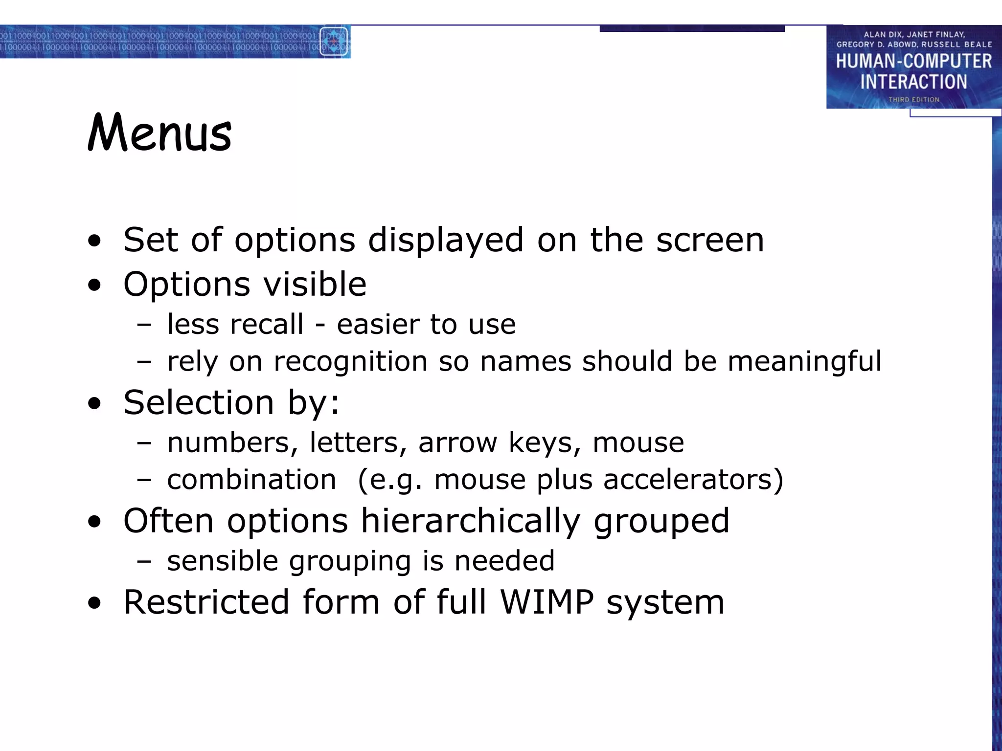Menus

• Set of options displayed on the screen
• Options visible
  – less recall - easier to use
  – rely on recognition so names should be meaningful
• Selection by:
  – numbers, letters, arrow keys, mouse
  – combination (e.g. mouse plus accelerators)
• Often options hierarchically grouped
  – sensible grouping is needed
• Restricted form of full WIMP system
 