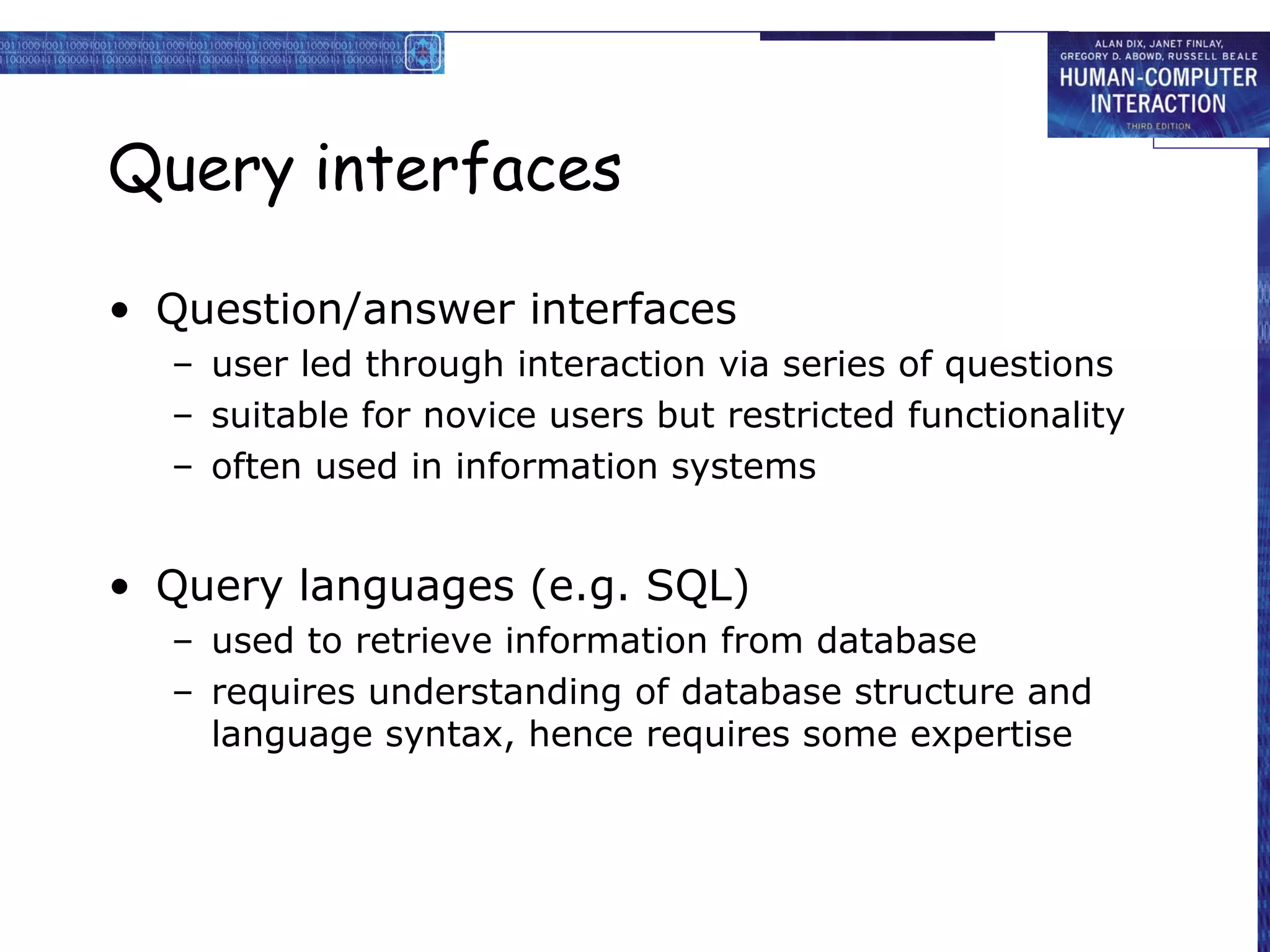 Query interfaces

• Question/answer interfaces
  – user led through interaction via series of questions
  – suitable for novice users but restricted functionality
  – often used in information systems


• Query languages (e.g. SQL)
  – used to retrieve information from database
  – requires understanding of database structure and
    language syntax, hence requires some expertise
 