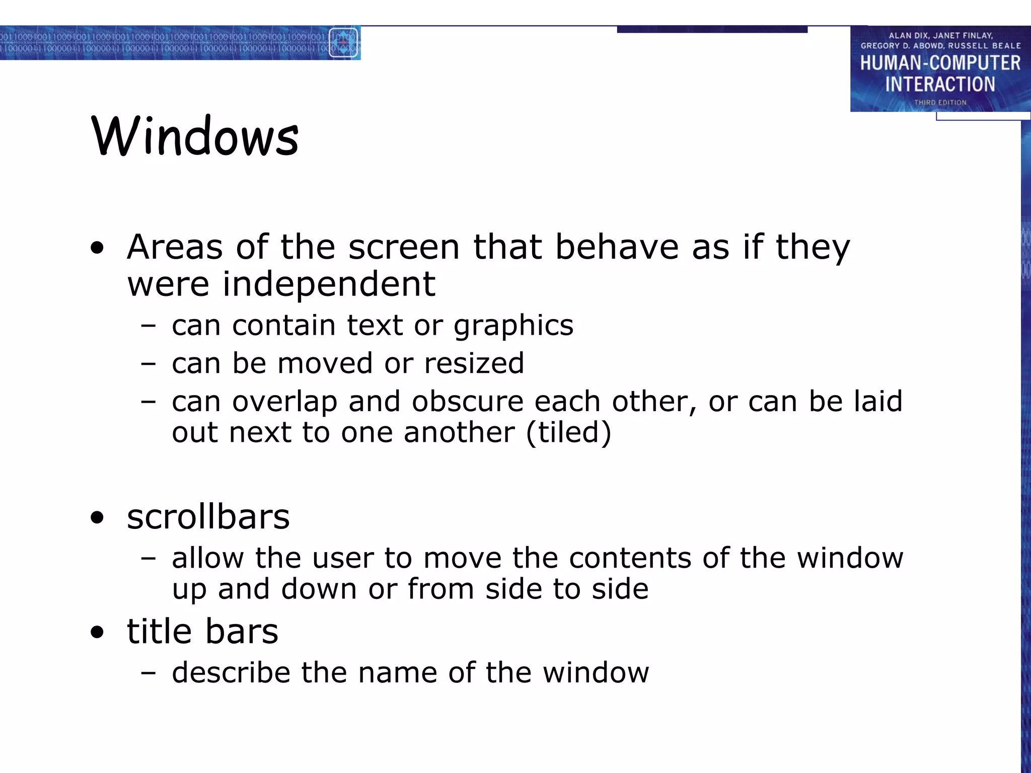 Windows

• Areas of the screen that behave as if they
  were independent
   – can contain text or graphics
   – can be moved or resized
   – can overlap and obscure each other, or can be laid
     out next to one another (tiled)


• scrollbars
   – allow the user to move the contents of the window
     up and down or from side to side
• title bars
   – describe the name of the window
 
