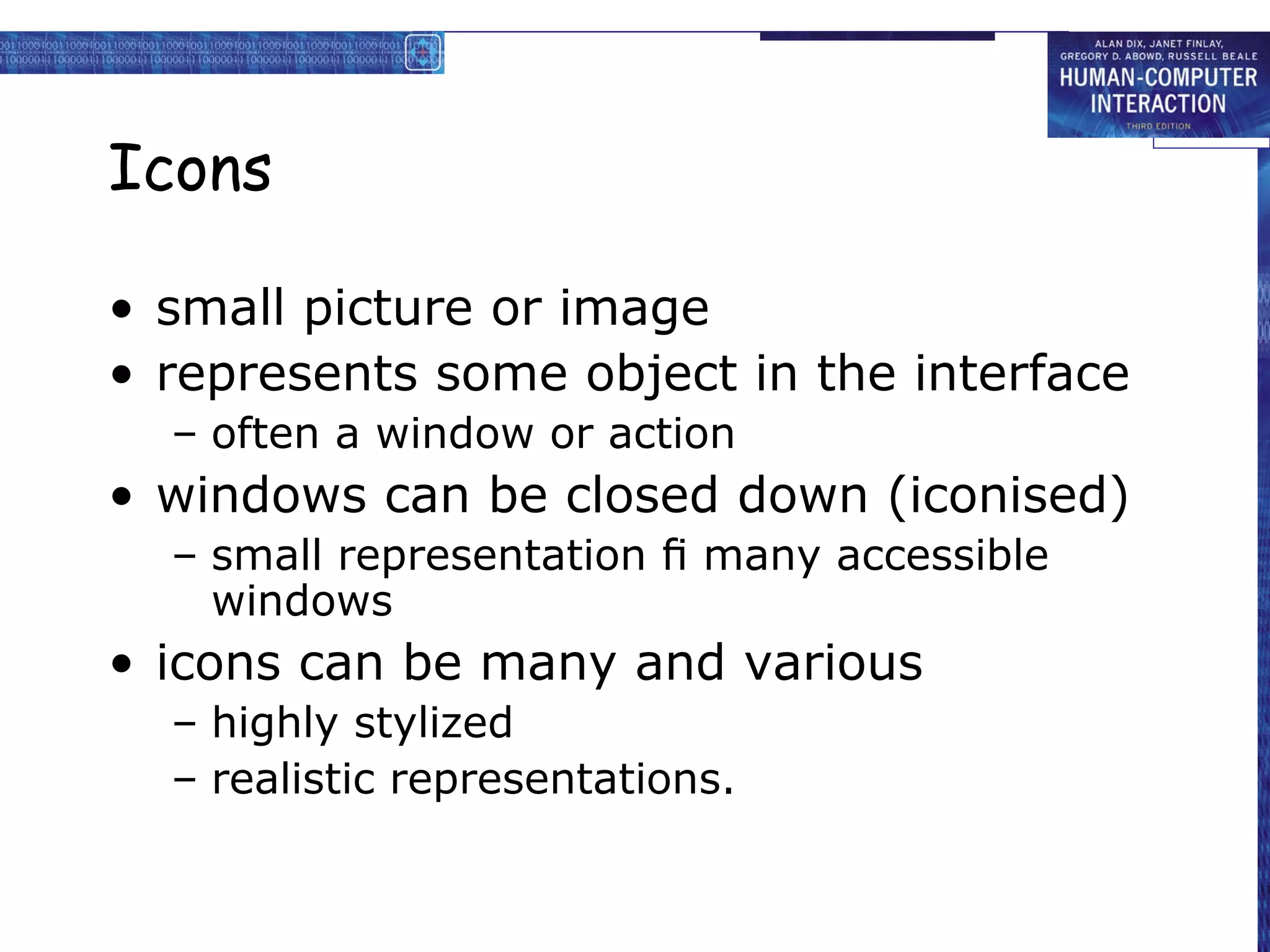 Icons

• small picture or image
• represents some object in the interface
  – often a window or action
• windows can be closed down (iconised)
  – small representation ﬁ many accessible
    windows
• icons can be many and various
  – highly stylized
  – realistic representations.
 