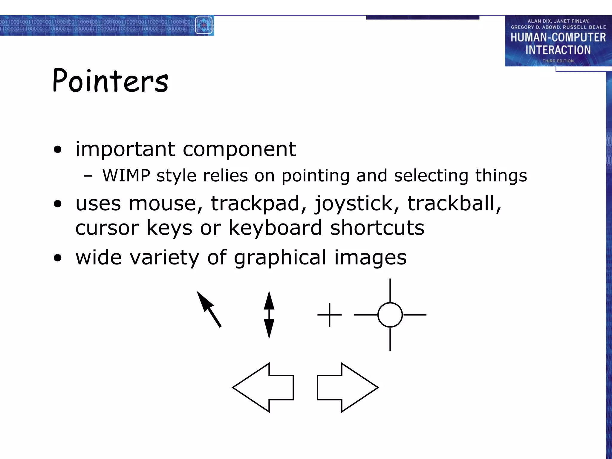 Pointers

• important component
  – WIMP style relies on pointing and selecting things
• uses mouse, trackpad, joystick, trackball,
  cursor keys or keyboard shortcuts
• wide variety of graphical images
 