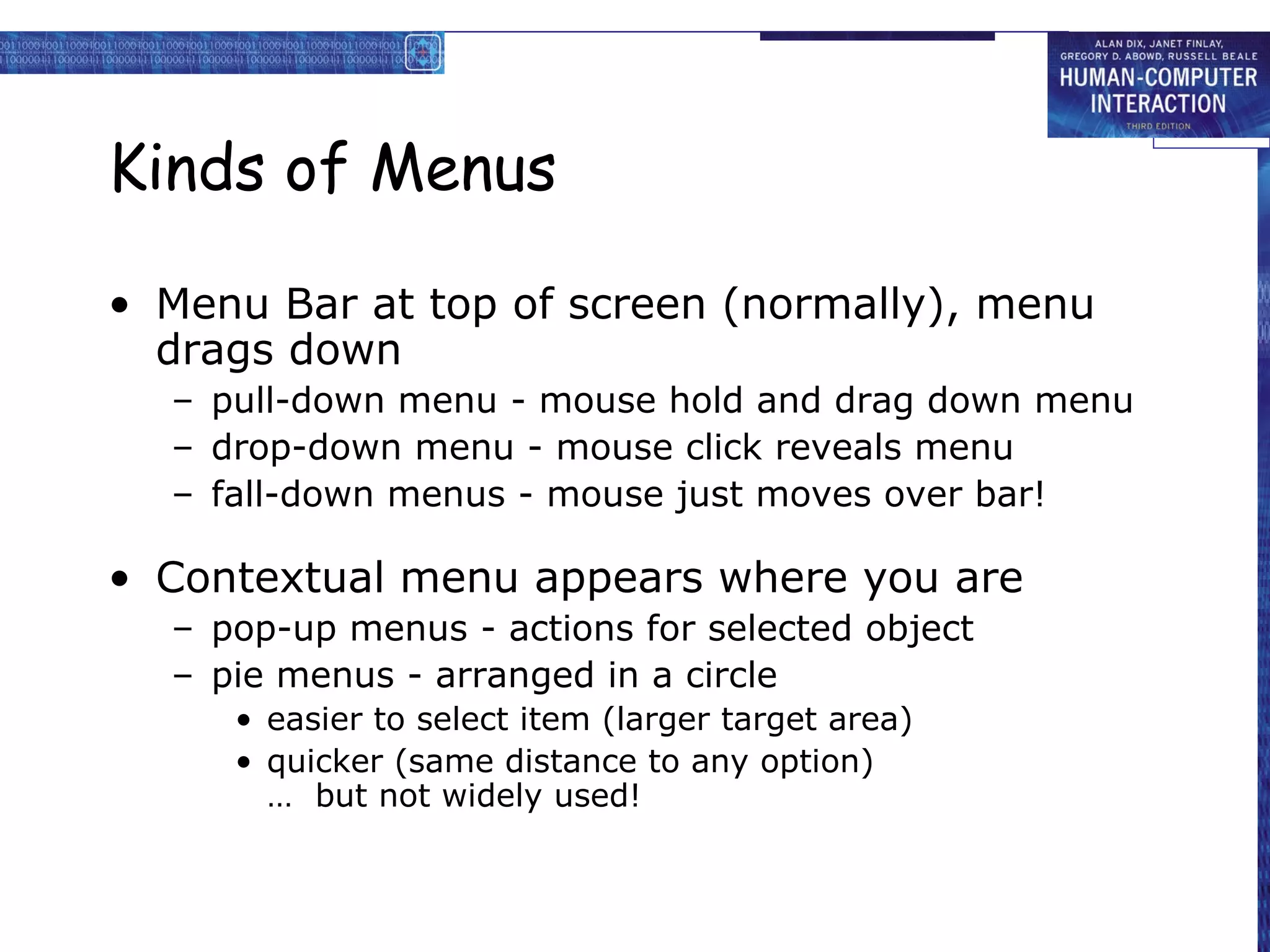 Kinds of Menus

• Menu Bar at top of screen (normally), menu
  drags down
  – pull-down menu - mouse hold and drag down menu
  – drop-down menu - mouse click reveals menu
  – fall-down menus - mouse just moves over bar!

• Contextual menu appears where you are
  – pop-up menus - actions for selected object
  – pie menus - arranged in a circle
     • easier to select item (larger target area)
     • quicker (same distance to any option)
       … but not widely used!
 