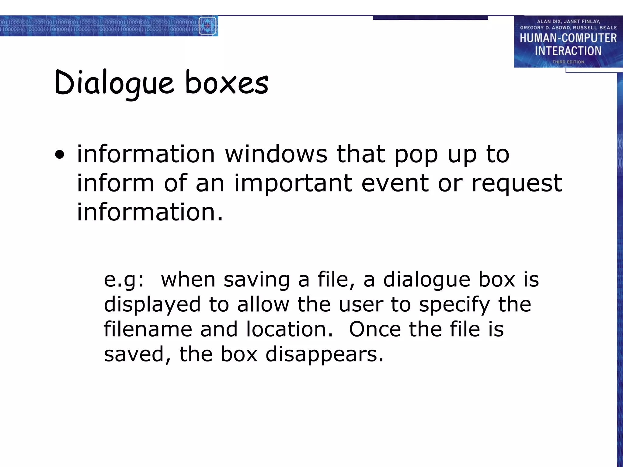 Dialogue boxes

• information windows that pop up to
  inform of an important event or request
  information.

    e.g: when saving a file, a dialogue box is
    displayed to allow the user to specify the
    filename and location. Once the file is
    saved, the box disappears.
 