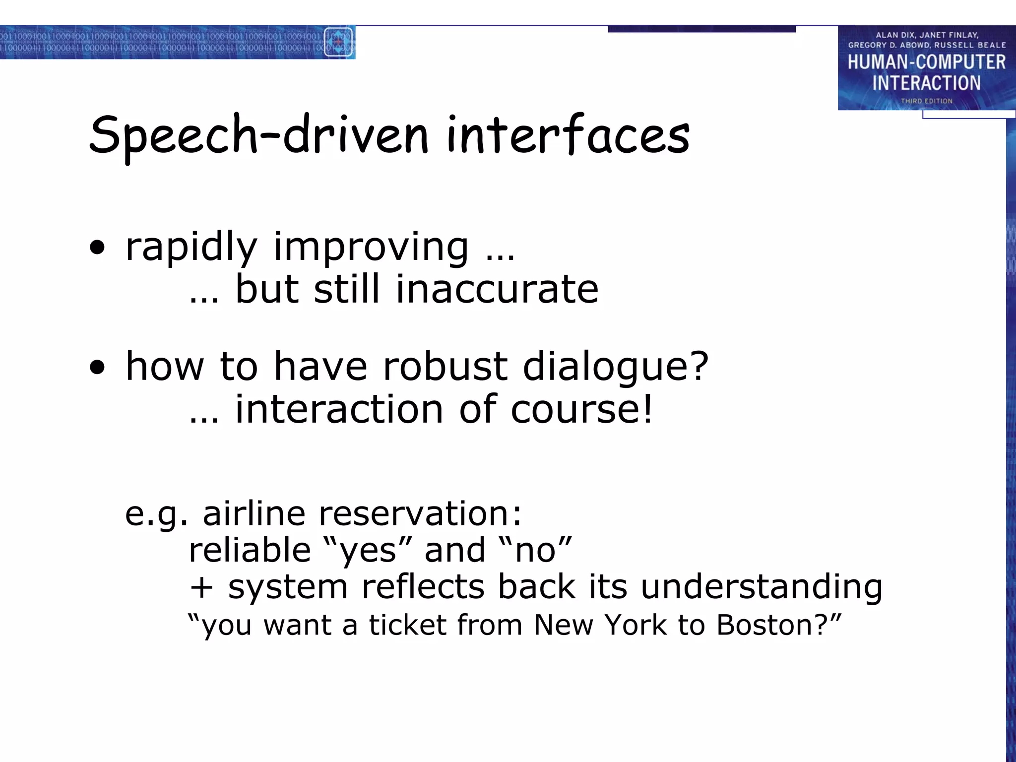 Speech–driven interfaces

• rapidly improving …
     … but still inaccurate
• how to have robust dialogue?
    … interaction of course!

  e.g. airline reservation:
      reliable “yes” and “no”
      + system reflects back its understanding
     “you want a ticket from New York to Boston?”
 