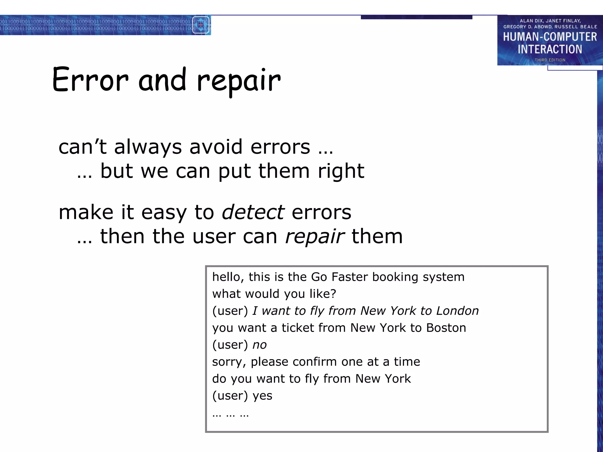 Error and repair

can’t always avoid errors …
  … but we can put them right

make it easy to detect errors
 … then the user can repair them
              hello, this is the Go Faster booking system
              what would you like?
              (user) I want to fly from New York to London
              you want a ticket from New York to Boston
              (user) no
              sorry, please confirm one at a time
              do you want to fly from New York
              (user) yes
              ………
 