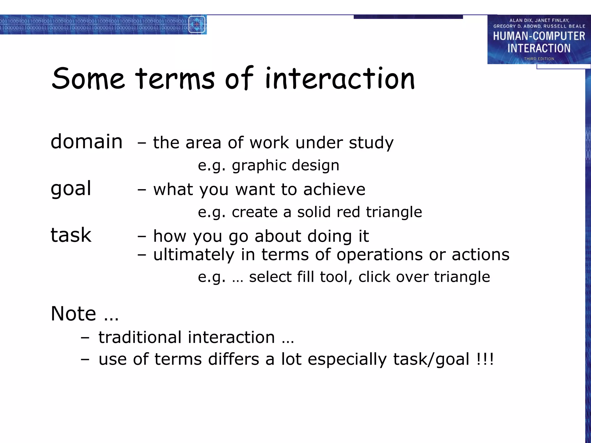 Some terms of interaction

domain – the area of work under study
                  e.g. graphic design
goal      – what you want to achieve
                  e.g. create a solid red triangle
task      – how you go about doing it
          – ultimately in terms of operations or actions
                  e.g. … select fill tool, click over triangle

Note …
   – traditional interaction …
   – use of terms differs a lot especially task/goal !!!
 
