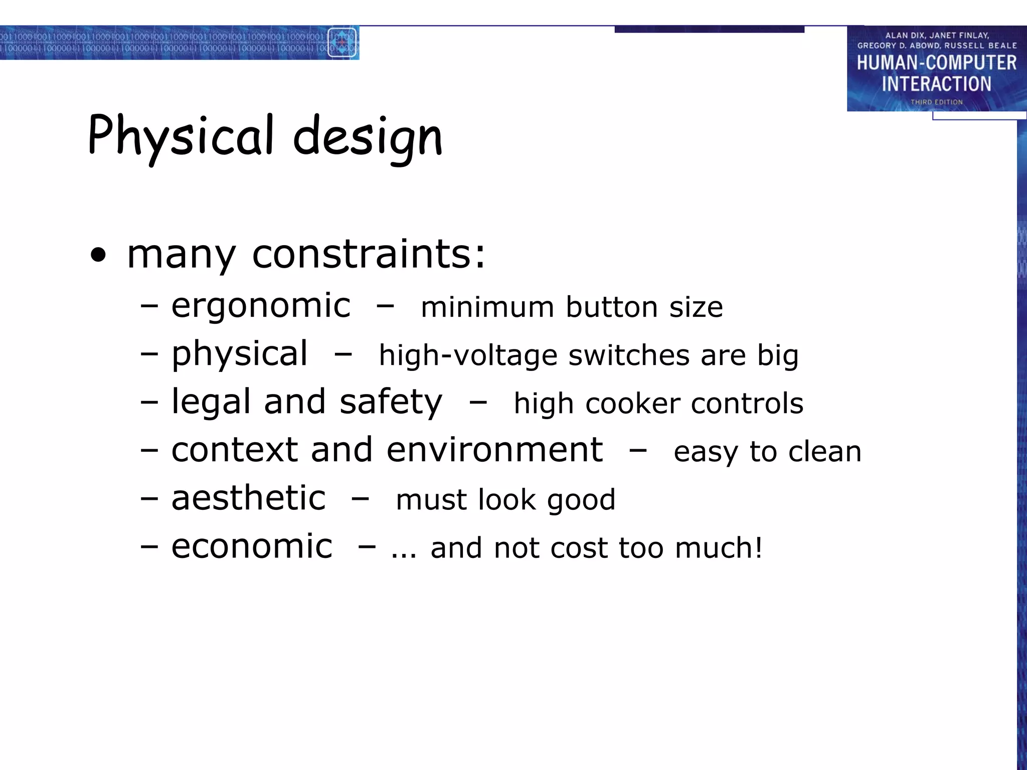 Physical design

• many constraints:
  –   ergonomic – minimum button size
  –   physical – high-voltage switches are big
  –   legal and safety – high cooker controls
  –   context and environment – easy to clean
  –   aesthetic – must look good
  –   economic – … and not cost too much!
 