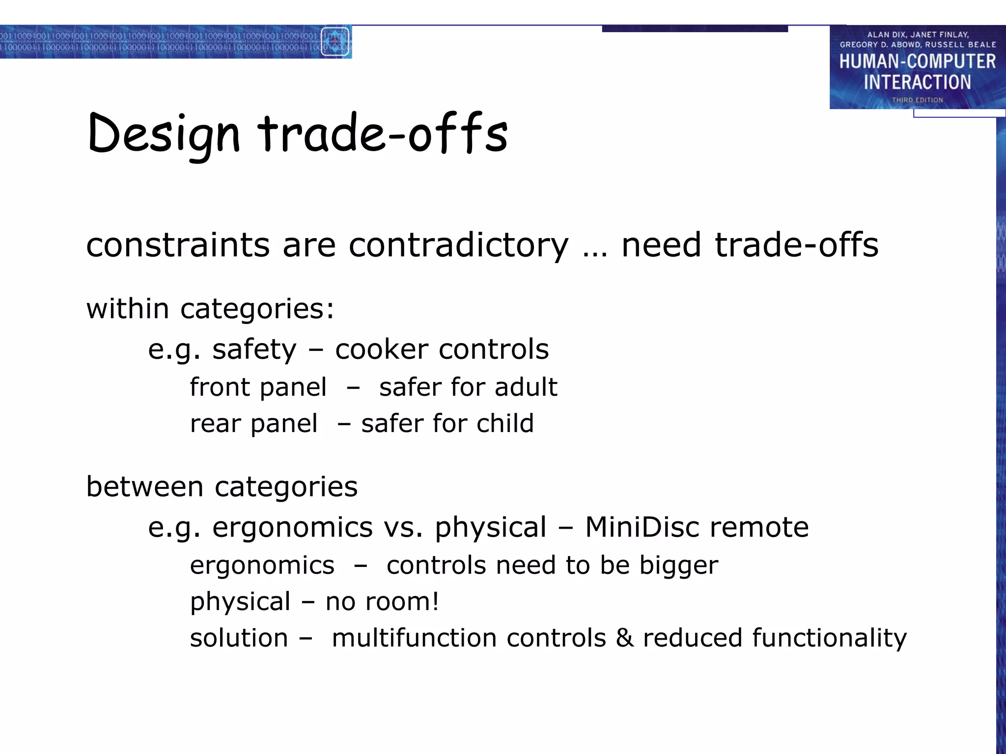 Design trade-offs

constraints are contradictory … need trade-offs
within categories:
    e.g. safety – cooker controls
       front panel – safer for adult
       rear panel – safer for child

between categories
    e.g. ergonomics vs. physical – MiniDisc remote
       ergonomics – controls need to be bigger
       physical – no room!
       solution – multifunction controls & reduced functionality
 
