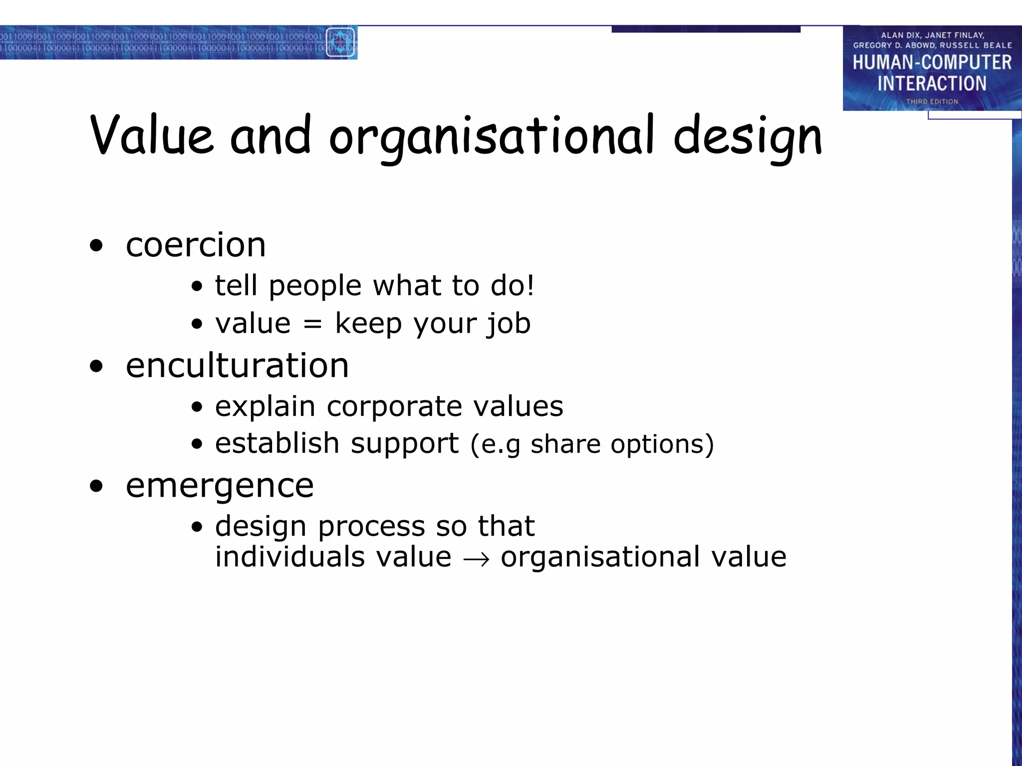 Value and organisational design

• coercion
     • tell people what to do!
     • value = keep your job
• enculturation
     • explain corporate values
     • establish support (e.g share options)
• emergence
     • design process so that
       individuals value → organisational value
 