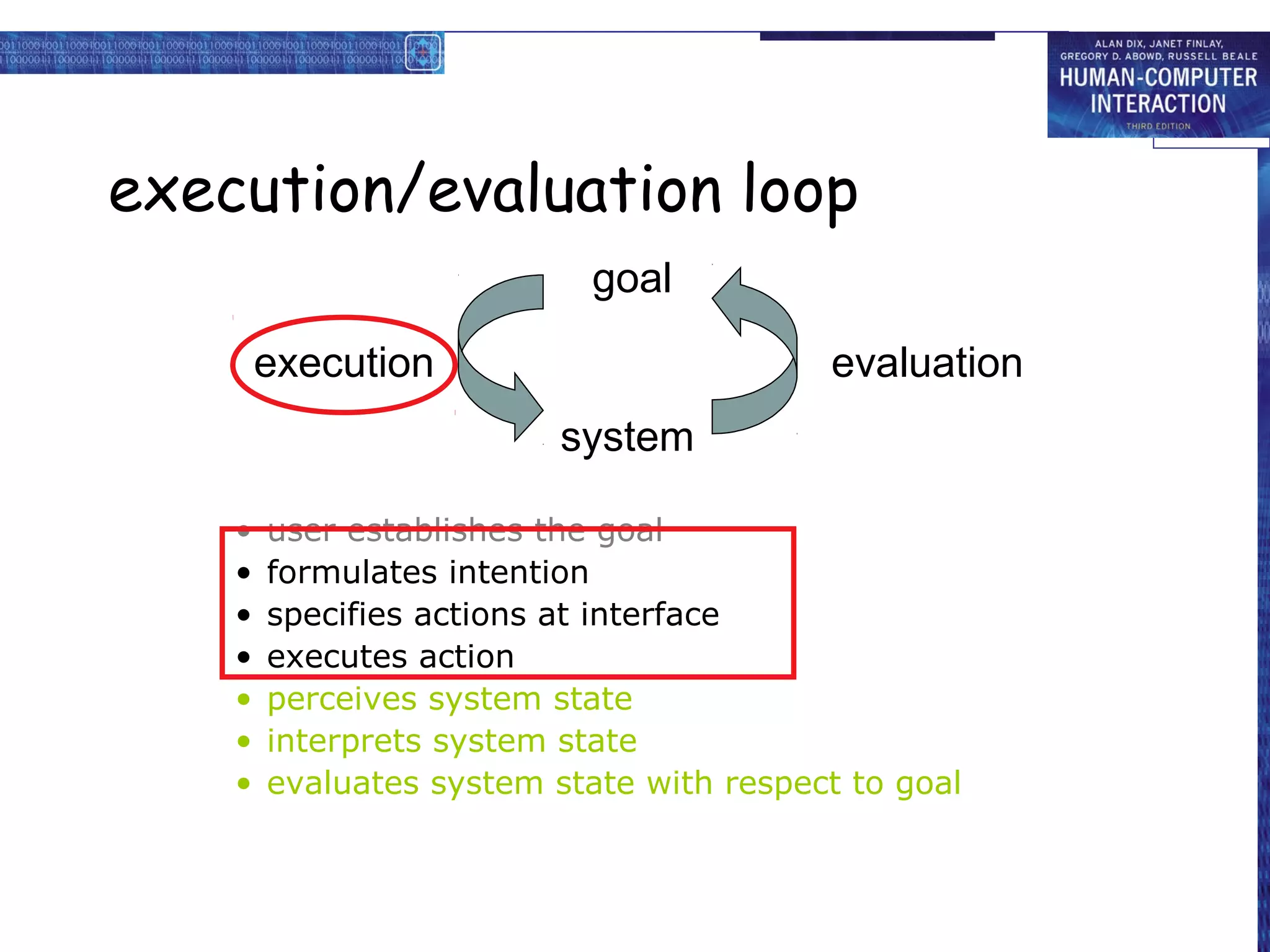 execution/evaluation loop
                            goal

        execution                         evaluation
                          system

    •   user establishes the goal
    •   formulates intention
    •   specifies actions at interface
    •   executes action
    •   perceives system state
    •   interprets system state
    •   evaluates system state with respect to goal
 