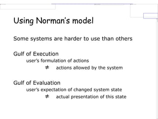 Using Norman’s model
Some systems are harder to use than others
Gulf of Execution
user’s formulation of actions
≠ actions allowed by the system
Gulf of Evaluation
user’s expectation of changed system state
≠ actual presentation of this state
 