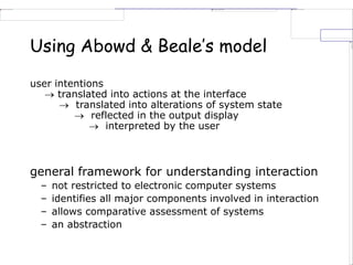 Using Abowd & Beale’s model
user intentions
 translated into actions at the interface
 translated into alterations of system state
 reflected in the output display
 interpreted by the user
general framework for understanding interaction
– not restricted to electronic computer systems
– identifies all major components involved in interaction
– allows comparative assessment of systems
– an abstraction
 