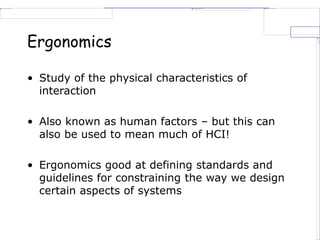 Ergonomics
• Study of the physical characteristics of
interaction
• Also known as human factors – but this can
also be used to mean much of HCI!
• Ergonomics good at defining standards and
guidelines for constraining the way we design
certain aspects of systems
 