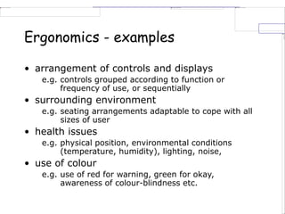 Ergonomics - examples
• arrangement of controls and displays
e.g. controls grouped according to function or
frequency of use, or sequentially
• surrounding environment
e.g. seating arrangements adaptable to cope with all
sizes of user
• health issues
e.g. physical position, environmental conditions
(temperature, humidity), lighting, noise,
• use of colour
e.g. use of red for warning, green for okay,
awareness of colour-blindness etc.
 