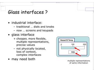 Glass interfaces ?
• industrial interface:
– traditional … dials and knobs
– now … screens and keypads
• glass interface
+ cheaper, more flexible,
multiple representations,
precise values
– not physically located,
loss of context,
complex interfaces
• may need both
Vessel B Temp
0 100 200
113
multiple representations
of same information
 