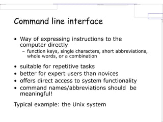 Command line interface
• Way of expressing instructions to the
computer directly
– function keys, single characters, short abbreviations,
whole words, or a combination
• suitable for repetitive tasks
• better for expert users than novices
• offers direct access to system functionality
• command names/abbreviations should be
meaningful!
Typical example: the Unix system
 