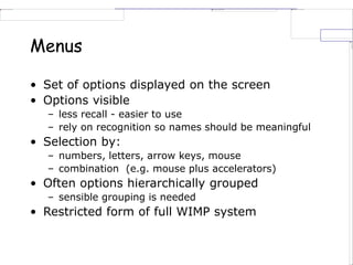 Menus
• Set of options displayed on the screen
• Options visible
– less recall - easier to use
– rely on recognition so names should be meaningful
• Selection by:
– numbers, letters, arrow keys, mouse
– combination (e.g. mouse plus accelerators)
• Often options hierarchically grouped
– sensible grouping is needed
• Restricted form of full WIMP system
 