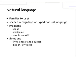 Natural language
• Familiar to user
• speech recognition or typed natural language
• Problems
– vague
– ambiguous
– hard to do well!
• Solutions
– try to understand a subset
– pick on key words
 