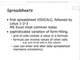 Spreadsheets
• first spreadsheet VISICALC, followed by
Lotus 1-2-3
MS Excel most common today
• sophisticated variation of form-filling.
– grid of cells contain a value or a formula
– formula can involve values of other cells
e.g. sum of all cells in this column
– user can enter and alter data spreadsheet
maintains consistency
 