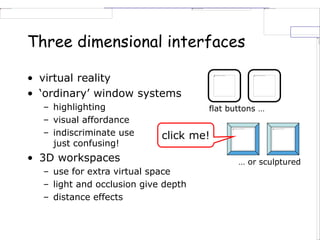 Three dimensional interfaces
• virtual reality
• ‘ordinary’ window systems
– highlighting
– visual affordance
– indiscriminate use
just confusing!
• 3D workspaces
– use for extra virtual space
– light and occlusion give depth
– distance effects
flat buttons …
… or sculptured
click me!
 
