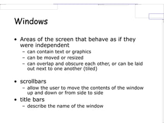 Windows
• Areas of the screen that behave as if they
were independent
– can contain text or graphics
– can be moved or resized
– can overlap and obscure each other, or can be laid
out next to one another (tiled)
• scrollbars
– allow the user to move the contents of the window
up and down or from side to side
• title bars
– describe the name of the window
 