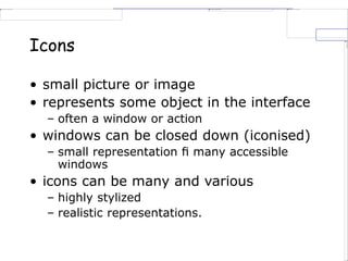 Icons
• small picture or image
• represents some object in the interface
– often a window or action
• windows can be closed down (iconised)
– small representation ﬁ many accessible
windows
• icons can be many and various
– highly stylized
– realistic representations.
 