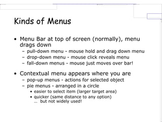 Kinds of Menus
• Menu Bar at top of screen (normally), menu
drags down
– pull-down menu - mouse hold and drag down menu
– drop-down menu - mouse click reveals menu
– fall-down menus - mouse just moves over bar!
• Contextual menu appears where you are
– pop-up menus - actions for selected object
– pie menus - arranged in a circle
• easier to select item (larger target area)
• quicker (same distance to any option)
… but not widely used!
 