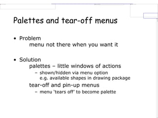 Palettes and tear-off menus
• Problem
menu not there when you want it
• Solution
palettes – little windows of actions
– shown/hidden via menu option
e.g. available shapes in drawing package
tear-off and pin-up menus
– menu ‘tears off’ to become palette
 