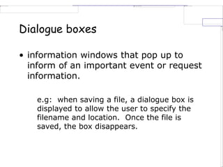 Dialogue boxes
• information windows that pop up to
inform of an important event or request
information.
e.g: when saving a file, a dialogue box is
displayed to allow the user to specify the
filename and location. Once the file is
saved, the box disappears.
 