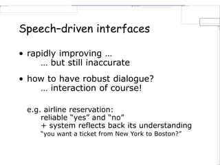 Speech–driven interfaces
• rapidly improving …
… but still inaccurate
• how to have robust dialogue?
… interaction of course!
e.g. airline reservation:
reliable “yes” and “no”
+ system reflects back its understanding
“you want a ticket from New York to Boston?”
 
