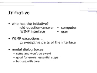 Initiative
• who has the initiative?
old question–answer – computer
WIMP interface – user
• WIMP exceptions …
pre-emptive parts of the interface
• modal dialog boxes
– come and won’t go away!
– good for errors, essential steps
– but use with care
 