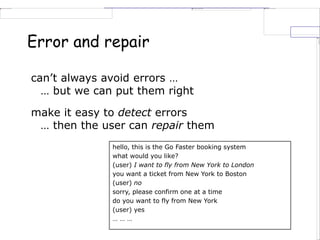 Error and repair
can’t always avoid errors …
… but we can put them right
make it easy to detect errors
… then the user can repair them
hello, this is the Go Faster booking system
what would you like?
(user) I want to fly from New York to London
you want a ticket from New York to Boston
(user) no
sorry, please confirm one at a time
do you want to fly from New York
(user) yes
… … …
 
