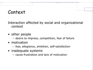 Context
Interaction affected by social and organizational
context
• other people
– desire to impress, competition, fear of failure
• motivation
– fear, allegiance, ambition, self-satisfaction
• inadequate systems
– cause frustration and lack of motivation
 