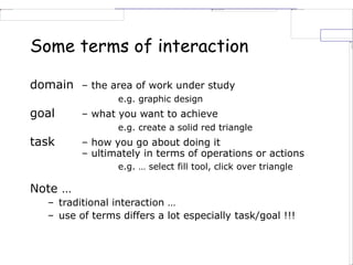 Some terms of interaction
domain – the area of work under study
e.g. graphic design
goal – what you want to achieve
e.g. create a solid red triangle
task – how you go about doing it
– ultimately in terms of operations or actions
e.g. … select fill tool, click over triangle
Note …
– traditional interaction …
– use of terms differs a lot especially task/goal !!!
 