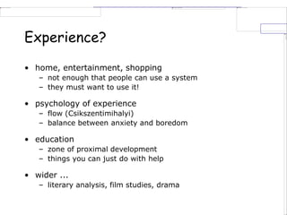 Experience?
• home, entertainment, shopping
– not enough that people can use a system
– they must want to use it!
• psychology of experience
– flow (Csikszentimihalyi)
– balance between anxiety and boredom
• education
– zone of proximal development
– things you can just do with help
• wider ...
– literary analysis, film studies, drama
 